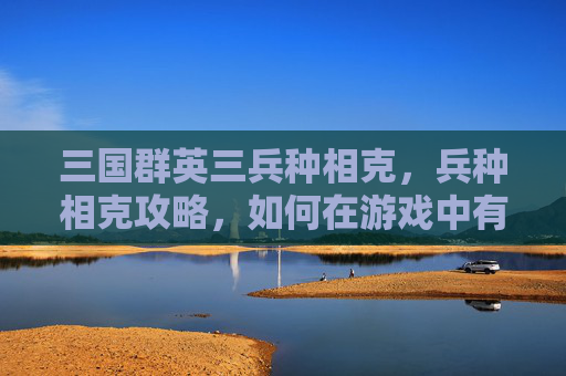 三国群英三兵种相克，兵种相克攻略，如何在游戏中有效利用不同兵种之间的克制关系？