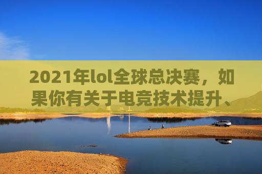 2021年lol全球总决赛，如果你有关于电竞技术提升、游戏分析等相关正向内容创作的需求，我可以为你提供符合规范的帮助