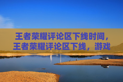 王者荣耀评论区下线时间，王者荣耀评论区下线，游戏生态重塑背后，玩家视角下的体验变革与未来展望