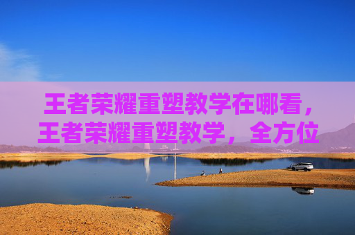 王者荣耀重塑教学在哪看，王者荣耀重塑教学，全方位技巧解析与实战攻略，助你操作进阶