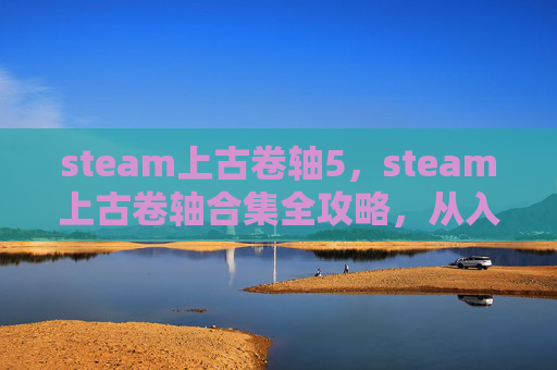 steam上古卷轴5，steam上古卷轴合集全攻略，从入门到精通，轻松体验史诗级游戏体验