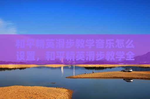和平精英滑步教学音乐怎么设置，和平精英滑步教学全流程攻略，掌握技巧轻松应对实战场景，助力提升游戏胜率内容