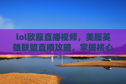 lol欧服直播视频，美服英雄联盟直播攻略，掌握核心玩法，打造高胜率操作体系