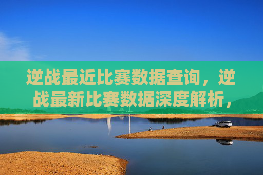逆战最近比赛数据查询，逆战最新比赛数据深度解析，全方位摸清核心趋势与应对策略