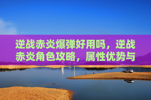 逆战赤炎爆弹好用吗，逆战赤炎角色攻略，属性优势与实战操作全解析，助你玩出极致伤害