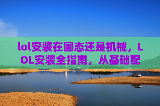lol安装在固态还是机械，LOL安装全指南，从基础配置到最优优化一步到位，轻松完成安装内容