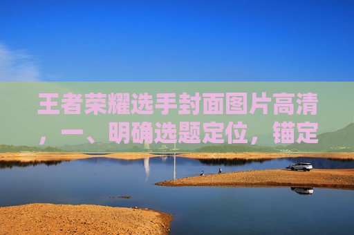 王者荣耀选手封面图片高清，一、明确选题定位，锚定核心视觉方向