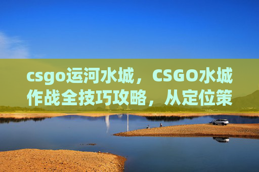 csgo运河水城，CSGO水城作战全技巧攻略，从定位策略到极限操作，打造稳定胜局
