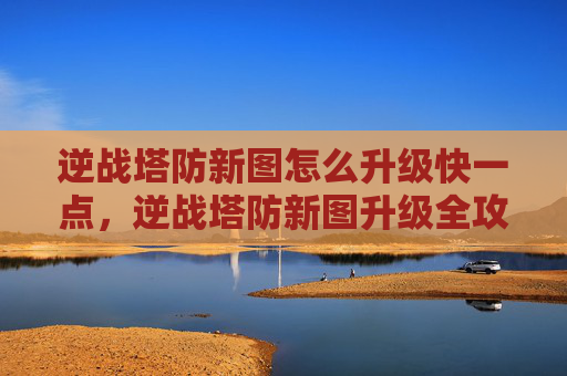 逆战塔防新图怎么升级快一点，逆战塔防新图升级全攻略，掌握技巧，轻松突破升级瓶颈，畅享高阶难度挑战