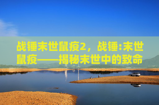 战锤末世鼠疫2,战锤:末世鼠疫——揭秘末世中的致命瘟疫与生存策略 战锤末世鼠疫2,战锤:末世鼠疫——揭秘末世中的致命瘟疫与生存策略