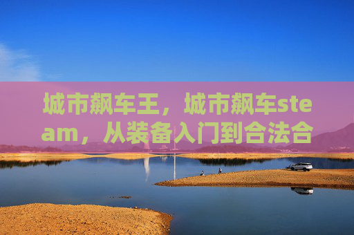 城市飙车王，城市飙车steam，从装备入门到合法合规的全方位飙车攻略
