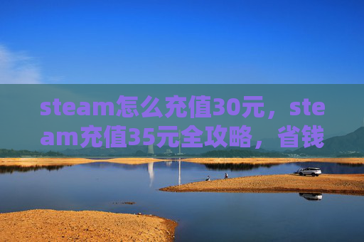 steam怎么充值30元，steam充值35元全攻略，省钱操作、到账保障与高效获取指南