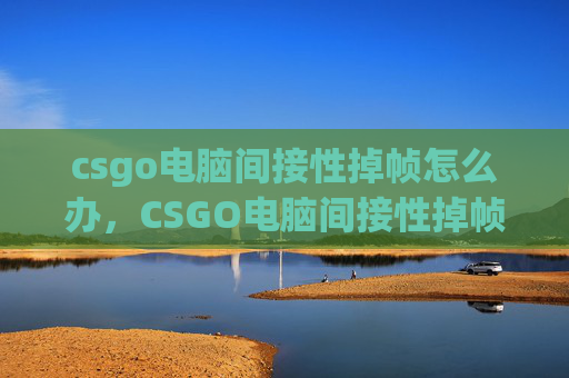 csgo电脑间接性掉帧怎么办，CSGO电脑间接性掉帧全拆解，从硬件排查到优化技巧，从不是无解难题