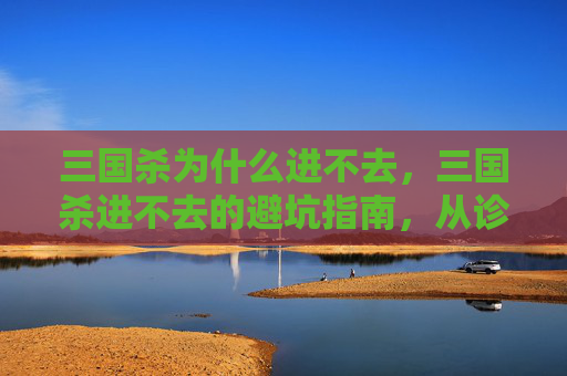 三国杀为什么进不去，三国杀进不去的避坑指南，从诊断问题到高效解决，轻松摆脱游戏限制