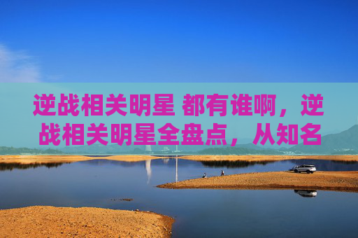 逆战相关明星 都有谁啊，逆战相关明星全盘点，从知名演员到舞台亮眼角色，解锁逆战领域的多元魅力
