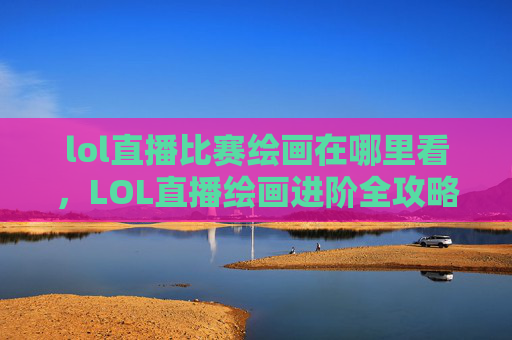 lol直播比赛绘画在哪里看，LOL直播绘画进阶全攻略，从基础技巧到进阶实战，掌握画好LOL角色与场景，轻松收获绘画成就感
