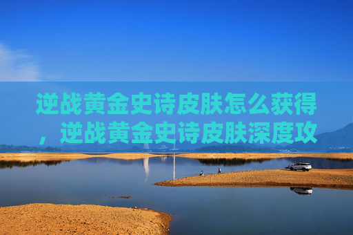 逆战黄金史诗皮肤怎么获得，逆战黄金史诗皮肤深度攻略，从选肤到战力提升全流程解析
