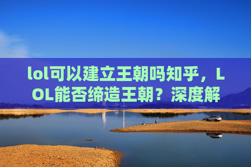 lol可以建立王朝吗知乎，LOL能否缔造王朝？深度解析建模策略、运营体系与核心要素