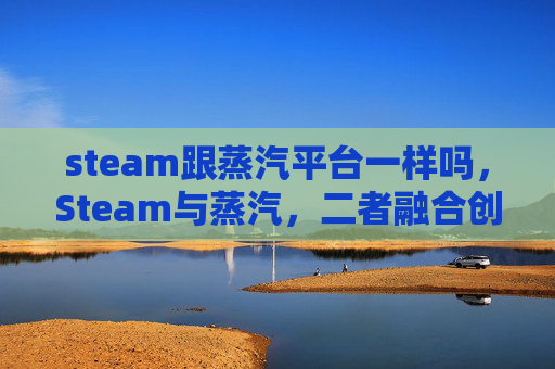 steam跟蒸汽平台一样吗，Steam与蒸汽，二者融合创新，玩转高质量 Steam 游戏体验攻略