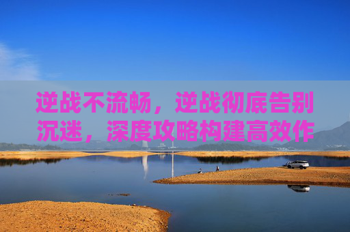 逆战不流畅，逆战彻底告别沉迷，深度攻略构建高效作战、顺畅进阶的科学路线