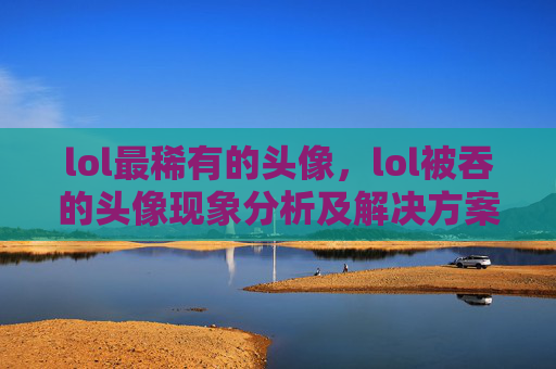 lol最稀有的头像，lol被吞的头像现象分析及解决方案攻略lol被吞的头像现象解析与针对性解决攻略