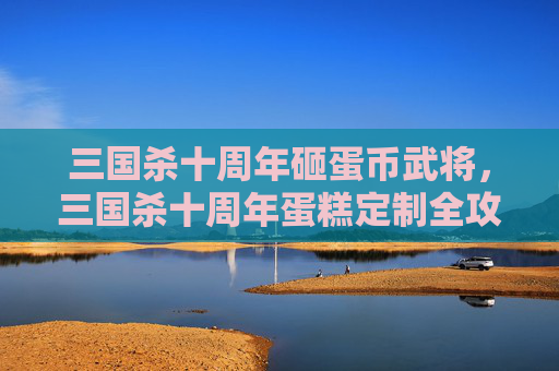 三国杀十周年砸蛋币武将，三国杀十周年蛋糕定制全攻略，从选材到摆盘，解锁专属胜局内容