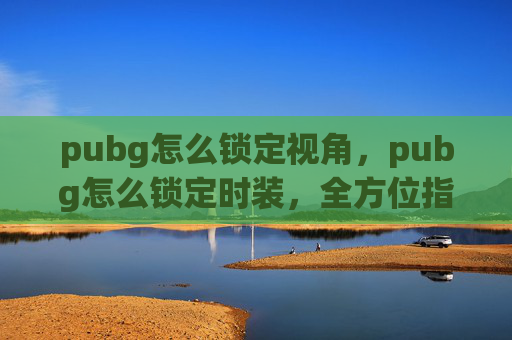 pubg怎么锁定视角，pubg怎么锁定时装，全方位指南让你在游戏中尽情展现风采