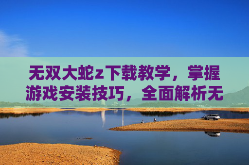 无双大蛇z下载教学，掌握游戏安装技巧，全面解析无双大蛇Z的安装过程