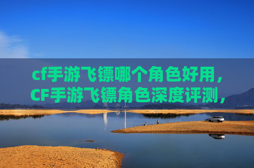 cf手游飞镖哪个角色好用，CF手游飞镖角色深度评测，各角色优势与适用场景全攻略