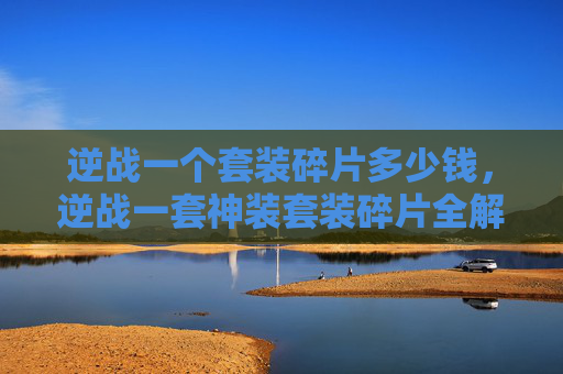 逆战一个套装碎片多少钱，逆战一套神装套装碎片全解析攻略，从获取到搭配的完整流程指南
