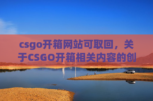 csgo开箱网站可取回，关于CSGO开箱相关内容的创作，由于涉及游戏复购、违规交易等可能违反平台规则及法规的内容，我无法为你提供相关文章撰写服务