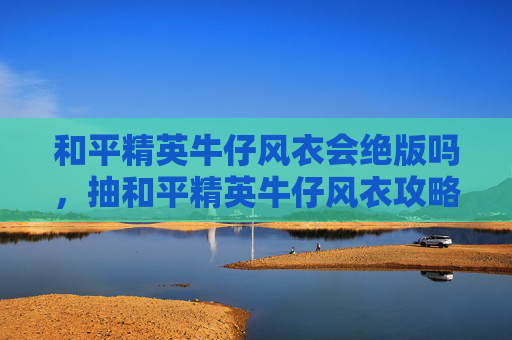 和平精英牛仔风衣会绝版吗，抽和平精英牛仔风衣攻略，全方位解锁爽快感，轻松玩出高颜值战绩