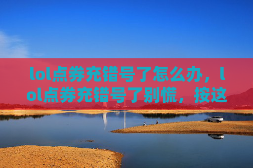 lol点券充错号了怎么办，lol点券充错号了别慌，按这6步正确操作自救指南，避免损失扩大