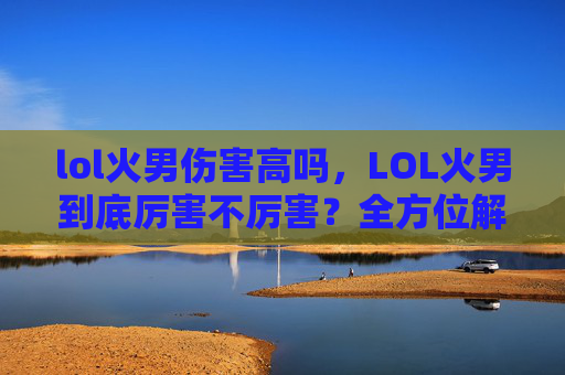 lol火男伤害高吗，LOL火男到底厉害不厉害？全方位解析其优势、短板与适用场景，帮你选对开团策略