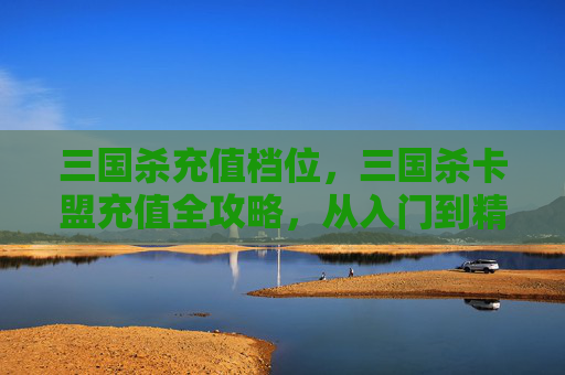 三国杀充值档位，三国杀卡盟充值全攻略，从入门到精通，轻松玩转卡牌游戏