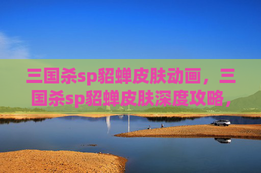 三国杀sp貂蝉皮肤动画，三国杀sp貂蝉皮肤深度攻略，技能解锁、武技体验及对战思路全解析