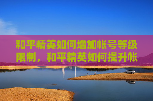 和平精英如何增加帐号等级限制，和平精英如何提升帐号等级，全方位攻略，轻松进阶技巧全解析