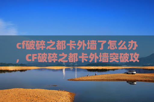cf破碎之都卡外墙了怎么办，CF破碎之都卡外墙突破攻略，从入门到精通，轻松解锁战场优势