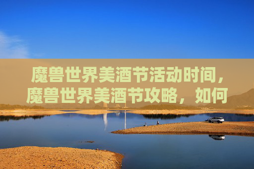 魔兽世界美酒节活动时间，魔兽世界美酒节攻略，如何享受这一盛大节日