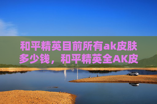 和平精英目前所有ak皮肤多少钱，和平精英全AK皮肤深度测评攻略，选肤不踩坑，战力飙升又安全