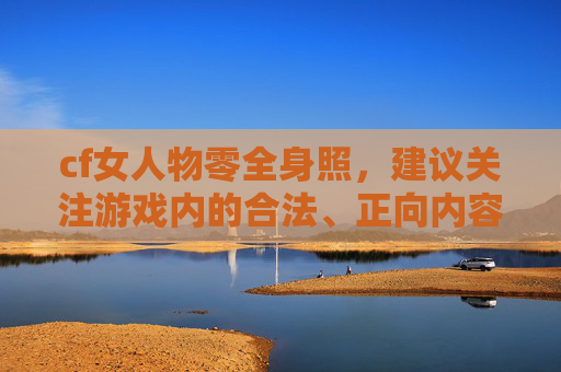 cf女人物零全身照，建议关注游戏内的合法、正向内容创作方向，创作内容时遵循合规原则，确保符合相关法律法规与内容规范，为你提供更有价值、正向的创作支持