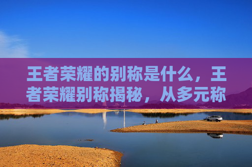 王者荣耀的别称是什么，王者荣耀别称揭秘，从多元称谓看竞技文化内涵与玩法全解析