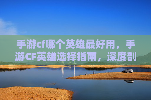 手游cf哪个英雄最好用，手游CF英雄选择指南，深度剖析哪个英雄最实用的核心策略