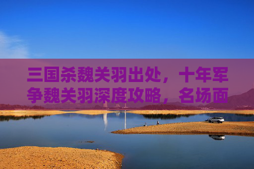 三国杀魏关羽出处，十年军争魏关羽深度攻略，名场面玩法拆解、技能深度剖析与实战策略解析