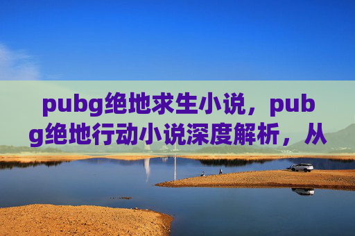 pubg绝地求生小说，pubg绝地行动小说深度解析，从战术到心法的全维度指南