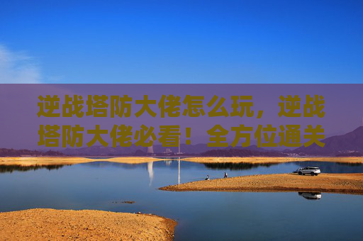 逆战塔防大佬怎么玩，逆战塔防大佬必看！全方位通关攻略与进阶技巧，轻松拿下高分战绩