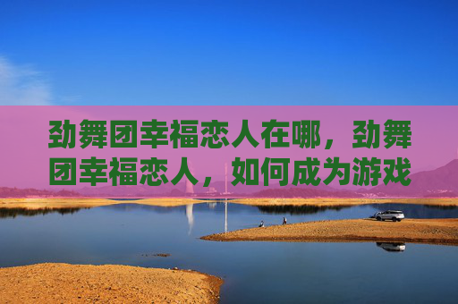 劲舞团幸福恋人在哪，劲舞团幸福恋人，如何成为游戏中的完美伴侣