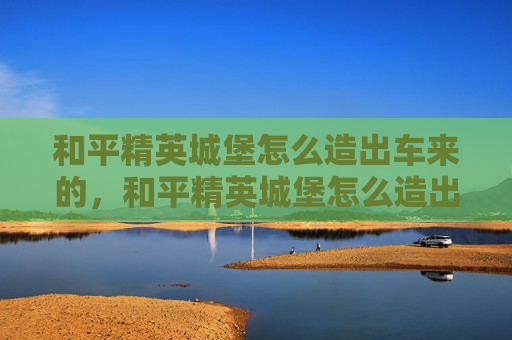 和平精英城堡怎么造出车来的，和平精英城堡怎么造出车，从选址搭建到车辆运营的实用全攻略