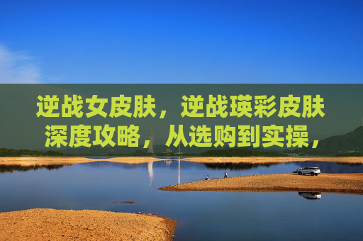 逆战女皮肤，逆战瑛彩皮肤深度攻略，从选购到实操，全方位打造你的专属出装与玩法体验