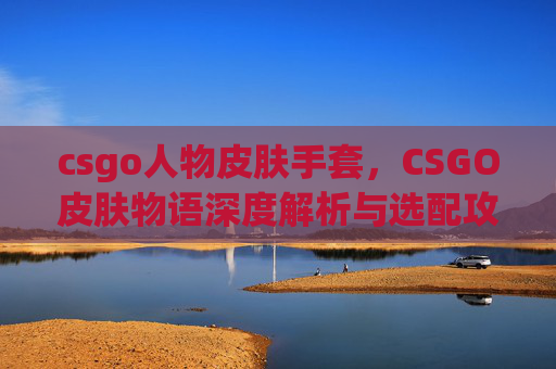 csgo人物皮肤手套,CSGO皮肤物语深度解析与选配攻略,打造专属视觉个性新体验 csgo人物皮肤手套,CSGO皮肤物语深度解析与选配攻略,打造专属视觉个性新体验